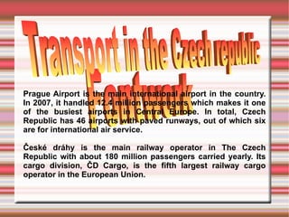 Prague Airport is the main international airport in the country. In 2007, it handled 12.4 million passengers which makes it one of the busiest airports in Central Europe. In total, Czech Republic has 46 airports with paved runways, out of which six are for international air service. České dráhy is the main railway operator in The Czech Republic with about 180 million passengers carried yearly. Its cargo division, ČD Cargo, is the fifth largest railway cargo operator in the European Union. Transport in the Czech Republic   Fontwork  Transport in the Czech republic  