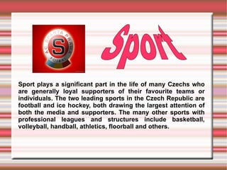 Sport plays a significant part in the life of many Czechs who are generally loyal supporters of their favourite teams or individuals. The two leading sports in the Czech Republic are football and ice hockey, both drawing the largest attention of both the media and supporters. The many other sports with professional leagues and structures include basketball, volleyball, handball, athletics, floorball and others.  Sport   