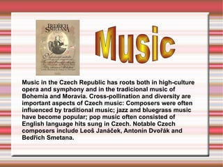 Music in the Czech Republic has roots both in high-culture opera and symphony and in the tradicional music of Bohemia and Moravia. Cross-pollination and diversity are important aspects of Czech music: Composers were often influenced by traditional music; jazz and bluegrass music have become popular; pop music often consisted of English language hits sung in Czech. Notable Czech composers include Leoš Janáček, Antonín Dvořák and Bedřich Smetana. Music   
