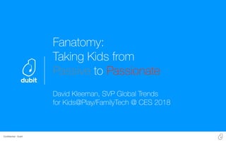 Conﬁdential - Dubit
Fanatomy:
Taking Kids from
Passive to Passionate
David Kleeman, SVP Global Trends
for Kids@Play/FamilyTech @ CES 2018
 