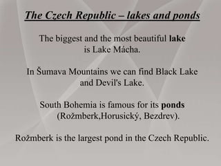 The Czech Republic – lakes and ponds
The biggest and the most beautiful lake
is Lake Mácha.
In Šumava Mountains we can find Black Lake
and Devil's Lake.
South Bohemia is famous for its ponds
(Rožmberk,Horusický, Bezdrev).
Rožmberk is the largest pond in the Czech Republic.
 