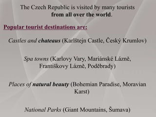 The Czech Republic is visited by many tourists
from all over the world.
Popular tourist destinations are:
Castles and chateaus (Karlštejn Castle, Český Krumlov)
Spa towns (Karlovy Vary, Mariánské Lázně,
Františkovy Lázně, Poděbrady)
Places of natural beauty (Bohemian Paradise, Moravian
Karst)
National Parks (Giant Mountains, Šumava)
 