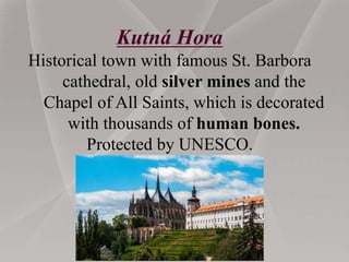 Kutná Hora
Historical town with famous St. Barbora
cathedral, old silver mines and the
Chapel of All Saints, which is decorated
with thousands of human bones.
Protected by UNESCO.
 