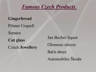 Gingerbread
Pilsner Urquell
Semtex
Cut glass
Czech Jewellery
Jan Becher liquor
Olomouc cheese
Baťa shoes
Automobiles Škoda
Famous Czech Products
 