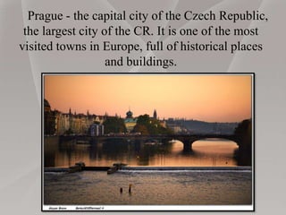 Prague - the capital city of the Czech Republic,
the largest city of the CR. It is one of the most
visited towns in Europe, full of historical places
and buildings.
 