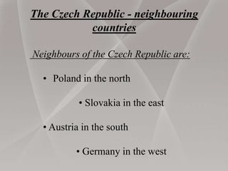 The Czech Republic - neighbouring
countries
Neighbours of the Czech Republic are:
• Poland in the north
• Slovakia in the east
• Austria in the south
• Germany in the west
 