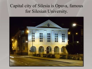 Capital city of Silesia is Opava, famous
for Silesian University.
 