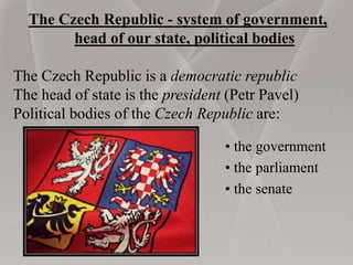 The Czech Republic - system of government,
head of our state, political bodies
The Czech Republic is a democratic republic
The head of state is the president (Petr Pavel)
Political bodies of the Czech Republic are:
• the government
• the parliament
• the senate
 