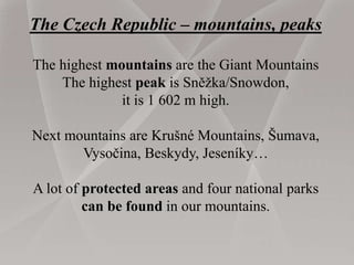 The Czech Republic – mountains, peaks
The highest mountains are the Giant Mountains
The highest peak is Sněžka/Snowdon,
it is 1 602 m high.
Next mountains are Krušné Mountains, Šumava,
Vysočina, Beskydy, Jeseníky…
A lot of protected areas and four national parks
can be found in our mountains.
 