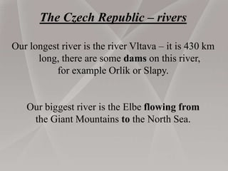 The Czech Republic – rivers
Our longest river is the river Vltava – it is 430 km
long, there are some dams on this river,
for example Orlík or Slapy.
Our biggest river is the Elbe flowing from
the Giant Mountains to the North Sea.
 
