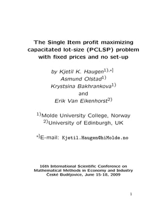 The Single Item proﬁt maximizing
capacitated lot-size (PCLSP) problem
with ﬁxed prices and no set-up
by Kjetil K. Haugen1),∗]
Asmund Olstad1)
Krystsina Bakhrankova1)
and
Erik Van Eikenhorst2)
1) Molde

University College, Norway
2) University of Edinburgh, UK

∗] E-mail:

Kjetil.Haugen@hiMolde.no

16th International Scientiﬁc Conference on
Mathematical Methods in Economy and Industry
ˇ
Cesk´ Budˇjovice, June 15-18, 2009
e
e

1

 