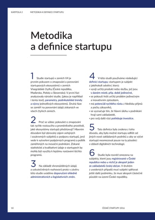 10
KAPITOLA 2	 METODIKA A DEFINICE STARTUPU
ČESKÉ STARTUPY 2016
1 Studie startupů v zemích V4 je
prvním pokusem o zmapování a porovnání
startupových ekosystémů v zemích
Visegrádské čtyřky (Česká republika,
Maďarsko, Polsko a Slovensko). V první fázi
analyzovaly národní studie, (jakou je například
i tento text), parametry, podnikatelské trendy
a výzvy jednotlivých ekosystémů. Druhá fáze
se zaměří na porovnání údajů získaných ve
všech čtyřech zemích.
2 Proč se vůbec pokoušet o zmapování
tak rychle rostoucího a proměnlivého prostředí,
jaké ekosystémy startupů představují? Hlavním
důvodem byl obrovský zájem veřejných
i soukromých subjektů o podporu startupů, jenž
vede k vytvoření podpůrných programů a politik
zaměřených na inovační podnikání. Získané
statistické a kvalitativní údaje o startupech by
mohly být využity k lepšímu nastavení těchto
programů.
3 Na základě shromážděných údajů
a uskutečněných rozhovorů proto v závěru
této studie uvádíme doporučení ohledně
administrativních a legislativních změn.
4 V této studii používáme následující
definici startupu: startupem je subjekt
z jakéhokoli odvětví, který:
• vyvíjí určitý produkt nebo službu, jež jsou
v daném místě, příp. době jedinečné,
• se pokouší řešit určitý problém jedinečným
a inovativním způsobem,
• má potenciál rychlého růstu z hlediska příjmů
a počtu zákazníků,
• se vyznačuje tím, že hlavní úlohu v podnikání
hrají sami zakladatelé,
• pro svůj další růst potřebuje investice.
5 Tato definice byla zvolena z toho
důvodu, aby bylo možné startupy odlišit od
jiných nově zakládaných podniků a aby se výčet
startupů neomezoval pouze na ty působící
v oblasti digitálních technologií.
6 Studie byla rovněž omezena na
subjekty, které jsou registrované v České
republice nebo u nichž je alespoň jeden
ze zakladatelů český občan. V druhém
z uvedených případů musí subjekt splňovat
ještě další podmínku, že musí alespoň částečně
působit na území České republiky.
Metodika
a definice startupu
 