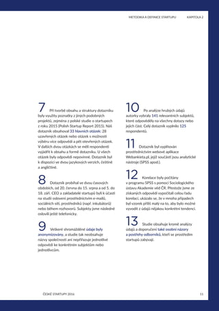11
	 METODIKA A DEFINICE STARTUPU	 KAPITOLA 2
ČESKÉ STARTUPY 2016
7 Při tvorbě obsahu a struktury dotazníku
byly využity poznatky z jiných podobných
projektů, zejména z polské studie o startupech
z roku 2015 (Polish Startup Report 2015). Náš
dotazník obsahoval 33 hlavních otázek: 28
uzavřených otázek nebo otázek s možností
výběru více odpovědí a pět otevřených otázek.
V dalších dvou otázkách se měli respondenti
vyjádřit k obsahu a formě dotazníku. U všech
otázek byly odpovědi nepovinné. Dotazník byl
k dispozici ve dvou jazykových verzích, češtině
a angličtině.
8 Dotazník probíhal ve dvou časových
obdobích, od 20. června do 15. srpna a od 5. do
18. září. CEO a zakladatelé startupů byli k účasti
na studii osloveni prostřednictvím e‑mailů,
sociálních sítí, prostředníků (např. inkubátorů)
nebo během rozhovorů. Subjekty jsme následně
oslovili ještě telefonicky.
9 Veškeré shromážděné údaje byly
anonymizovány, a studie tak neobsahuje
názvy společností ani nepřiřazuje jednotlivé
odpovědi ke konkrétním subjektům nebo
jednotlivcům.
10 Po analýze hrubých údajů
autorky vybraly 141 relevantních subjektů,
které odpověděly na všechny dotazy nebo
jejich část. Celý dotazník vyplnilo 125
respondentů.
11 Dotazník byl vyplňován
prostřednictvím webové aplikace
Webankieta.pl, jejíž součástí jsou analytické
nástroje (SPSS apod.).
12 Korelace byly počítány
v programu SPSS s pomocí Sociologického
ústavu Akademie věd ČR. Přestože jsme ze
získaných odpovědí vypočítali celou řadu
korelací, ukázalo se, že v mnoha případech
byl vzorek příliš malý na to, aby bylo možné
vyvodit z údajů nějakou konkrétní tendenci.
13 Studie obsahuje kromě analýzy
údajů a doporučení také osobní názory
a postřehy odborníků, kteří se prostředím
startupů zabývají.
 