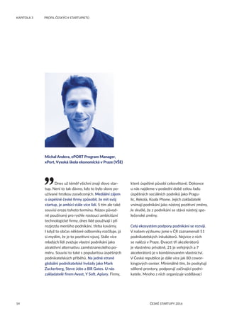 14
KAPITOLA 3	 PROFIL ČESKÝCH STARTUPISTŮ
ČESKÉ STARTUPY 2016
Dnes už téměř všichni znají slovo star-
tup. Není to tak dávno, kdy to bylo slovo po-
užívané hrstkou zasvěcených. Mediální zájem
o úspěšné české firmy způsobil, že mít svůj
startup, je ambicí stále více lidí. S tím ale také
souvisí eroze tohoto termínu. Název původ-
ně používaný pro rychle rostoucí ambiciózní
technologické firmy, dnes lidé používají i při
rozjezdu menšího podnikání, třeba kavárny.
I když to občas některé odborníky rozčiluje, já
si myslím, že je to pozitivní vývoj. Stále více
mladých lidí zvažuje vlastní podnikání jako
atraktivní alternativu zaměstnaneckého po-
měru. Souvisí to také s popularitou úspěšných
podnikatelských příběhů. Na jedné straně
globální podnikatelské hvězdy jako Mark
Zuckerberg, Steve Jobs a Bill Gates. U nás
zakladatelé firem Avast, Y Soft, Apiary. Firmy,
které úspěšné působí celosvětově. Dokonce
u nás najdeme v poslední době celou řadu
úspěšných sociálních podniků jako Pragu-
lic, Rekola, Koala Phone. Jejich zakladatelé
vnímají podnikání jako nástroj pozitivní změny.
Je skvělé, že z podnikání se stává nástroj spo-
lečenské změny.
Celý ekosystém podpory podnikání se rozvíjí.
V našem výzkumu jsme v ČR zaznamenali 51
podnikatelských inkubátorů. Nejvíce z nich
se nalézá v Praze. Dvacet tři akcelerátorů
je vlastněno privátně, 21 je veřejných a 7
akcelerátorů je v kombinovaném vlastnictví.
V České republice je dále více jak 80 cowor-
kingových center. Minimálně tím, že poskytují
sdílené prostory, podporují začínající podni-
katele. Mnoho z nich organizuje vzdělávací
Michal Andera, ePORT Program Manager,
xPort, Vysoká škola ekonomická v Praze (VŠE)
 