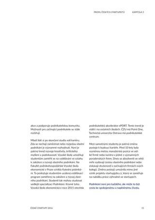 15
	 PROFIL ČESKÝCH STARTUPISTŮ	 KAPITOLA 3
ČESKÉ STARTUPY 2016
akce a podporuje podnikatelskou komunitu.
Možnosti pro začínající podnikatele se stále
rozšiřují.
Mladí lidé si po skončení studia volí kariéru.
Zda se nechají zaměstnat nebo rozjedou vlastní
podnikání je významné rozhodnutí. Nyní je
patrný trend rozvoje kreativity, kritického
myšlení a podnikavosti. Vysoké školy umožňují
studentům zaměřit se na vzdělávání ve vztahu
k založení a rozvoji vlastního podnikání. Na
Fakultě podnikohospodářské Vysoké školy
ekonomické v Praze vznikla Katedra podniká-
ní. Ta poskytuje studentům ucelený vzdělávací
program zaměřený na založení a rozvoj vlast-
ního podnikání. Studenti tak mohou studovat
vedlejší specializaci Podnikání. Kromě toho
Vysoká škola ekonomická v roce 2015 otevřela
podnikatelský akcelerátor xPORT. Tento trend je
vidět i na ostatních školách. ČZU má Point One,
Technická univerzita Ostrava má podnikatelské
centrum.
Mezi samotnými studenty je patrná změna
postoje k budoucí kariéře. Před 10 lety byla
vysněnou metou manažerská pozice ve vel-
ké firmě nebo kariéra v jedné z významných
poradenských firem. Dnes se absolventi ve větší
míře vydávají cestou vlastního podnikání nebo
získávají zkušenosti v začínajících firmách svých
kolegů. Změna postojů umožnila mimo jiné
vznik projektu startupjobs.cz, který se zaměřuje
na nabídku práce výhradně ve startupech.
Podnikání není pro každého, ale může to být
cesta ke spokojenému a naplněnému životu.
 