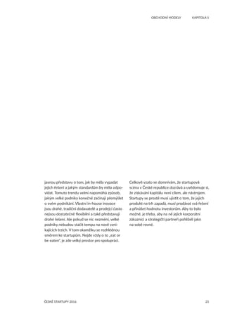 25ČESKÉ STARTUPY 2016
	 OBCHODNÍ MODELY	 KAPITOLA 5
jasnou představu o tom, jak by měla vypadat
jejich řešení a jakým standardům by měla odpo-
vídat. Tomuto trendu velmi napomáhá způsob,
jakým velké podniky konečně začínají přemýšlet
o svém podnikání. Vlastní in-house inovace
jsou drahé, tradiční dodavatelé a prodejci často
nejsou dostatečně flexibilní a také představují
drahé řešení. Ale pokud se nic nezmění, velké
podniky nebudou stačit tempu na nově vzni-
kajících trzích. V tom okamžiku se rozhlédnou
směrem ke startupům. Nejde vždy o to „eat or
be eaten“, je zde velký prostor pro spolupráci.
Celkově vzato se domnívám, že startupová
scéna v České republice dozrává a uvědomuje si,
že získávání kapitálu není cílem, ale nástrojem.
Startupy se prostě musí ujistit o tom, že jejich
produkt na trh zapadá, musí prodávat svá řešení
a přinášet hodnotu investorům. Aby to bylo
možné, je třeba, aby na ně jejich korporátní
zákazníci a strategičtí partneři pohlíželi jako
na sobě rovné.
 