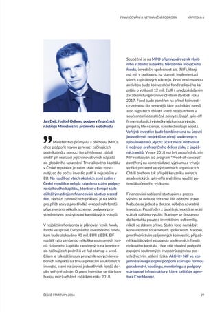 29
	 FINANCOVÁNÍ A NEFINANČNÍ PODPORA	 KAPITOLA 6
ČESKÉ STARTUPY 2016
Ministerstvo průmyslu a obchodu (MPO)
chce podpořit novou generaci začínajících
podnikatelů a pomoci jim překlenout „údolí
smrti“ při realizaci jejich inovativních nápadů
do globálního uplatnění. Trh rizikového kapitálu
v České republice je zatím stále málo rozvi-
nutý, co do počtu investic patří k nejslabším v
EU. Na rozdíl od všech okolních zemí zatím v
České republice nebyla zavedena státní podpo-
ra rizikového kapitálu, která se v Evropě stala
důležitým zdrojem financování startup a seed
fází. Na bázi zahraničních příkladů je na MPO
pro příští roky z prostředků evropských fondů
připravováno několik schémat podpory pro-
střednictvím poskytování kapitálových vstupů.
V nejbližším horizontu je plánován vznik fondu
fondů ve správě Evropského investičního fondu,
kam bude alokováno 40 mil. EUR z ESIF. EIF
rozdělí tyto peníze do několika soukromých fon-
dů rizikového kapitálu zaměřených na investice
do začínajících podniků ve fázi startup a seed.
Cílem je tak dát impuls pro vznik nových inves-
tičních subjektů na trhu a přilákání soukromých
investic, které na úrovni jednotlivých fondů do-
plní veřejné zdroje. O první investice se startupy
budou moci ucházet začátkem roku 2018.
Souběžně je na MPO připravován vznik vlast-
ního státního subjektu, Národního inovačního
fondu, investiční společnost a.s. (NIF), který
má mít v budoucnu na starosti implementaci
všech kapitálových nástrojů. První realizovanou
aktivitou bude koinvestiční fond rizikového ka-
pitálu o velikosti 12 mil. EUR s předpokládaným
začátkem fungování ve čtvrtém čtvrtletí roku
2017. Fond bude zaměřen na přímé koinvesti-
ce zejména do nejranější fáze podnikání (seed)
a do high-tech oblastí, které nejsou trhem v
současnosti dostatečně pokryty, (např. spin-off
firmy realizující výsledky výzkumu a vývoje,
projekty life-science, nanotechnologií apod.).
Veřejná investice bude kombinována na úrovni
jednotlivých projektů se zdroji soukromých
spoluinvestorů, jejichž účast může motivovat
i možnost preferenčního dělení zisku z úspěš-
ných exitů. V roce 2018 má být prostřednictvím
NIF realizován též program “Proof-of-concept”
zaměřený na komercializaci výzkumu a vývoje
ve fázi pre-seed ve výzkumných organizacích.
Chtěli bychom tak přispět ke vzniku nových
akademických spin-offů a většímu využití po-
tenciálu českého výzkumu.
Financování nabízené startupům a proces
výběru se nebude výrazně lišit od tržní praxe.
Nebude se jednat o dotace, nýbrž o návratné
investice. Prostředky z úspěšných exitů se vrátí
státu k dalšímu využití. Startupy se dostanou
do kontaktu pouze s investičními odborníky,
nikoli se státem přímo. Státní fond nemá být
konkurentem soukromých společností. Naopak,
prostřednictvím vzájemných koinvestic, případ-
ně kapitálovými vstupy do soukromých fondů
rizikového kapitálu, chce stát vhodně podpořit
zapojení soukromých investorů zejména pro-
střednictvím sdílení rizika. Aktivity NIF ve vzá-
jemné synergii doplní podporu startupů formou
poradenství, koučingu, mentoringu a podpory
startupové infrastruktury, které zaštiťuje agen-
tura CzechInvest.
Jan Dejl, ředitel Odboru podpory finančních
nástrojů Ministerstva průmyslu a obchodu
 