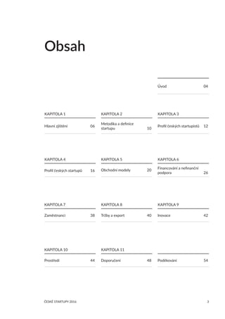 ČESKÉ STARTUPY 2016 3
	
KAPITOLA 5
Hlavní zjištění	 06
	
KAPITOLA 4
Profil českých startupů	 16
	
KAPITOLA 7
Zaměstnanci	 38
	
KAPITOLA 10
Prostředí	 44
	
KAPITOLA 2
Metodika a definice
startupu	 10
Obchodní modely	 20
	
KAPITOLA 8
Tržby a export	 40
	
KAPITOLA 9
Inovace	 42
	
KAPITOLA 3
Profil českých startupistů	 12
	
KAPITOLA 6
Financování a nefinanční
podpora	 26
Obsah
	
KAPITOLA 11
Doporučení	 48 Poděkování	 54
Úvod	 04
	
KAPITOLA 1
 