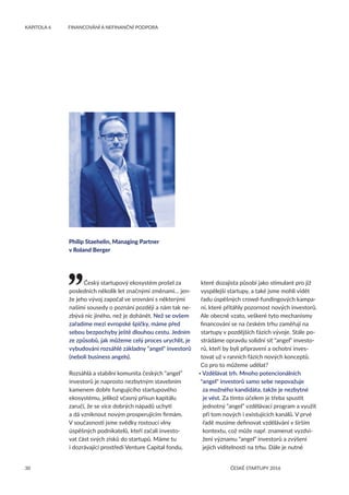 30
KAPITOLA 6	 FINANCOVÁNÍ A NEFINANČNÍ PODPORA
ČESKÉ STARTUPY 2016
Český startupový ekosystém prošel za
posledních několik let značnými změnami… jen-
že jeho vývoj započal ve srovnání s některými
našimi sousedy o poznání později a nám tak ne-
zbývá nic jiného, než je dohánět. Než se ovšem
zařadíme mezi evropské špičky, máme před
sebou bezpochyby ještě dlouhou cestu. Jedním
ze způsobů, jak můžeme celý proces urychlit, je
vybudování rozsáhlé základny angel investorů
(neboli business angels).
Rozsáhlá a stabilní komunita českých “angel”
investorů je naprosto nezbytným stavebním
kamenem dobře fungujícího startupového
ekosystému, jelikož včasný přísun kapitálu
zaručí, že se více dobrých nápadů uchytí
a dá vzniknout novým prosperujícím firmám.
V současnosti jsme svědky rostoucí vlny
úspěšných podnikatelů, kteří začali investo-
vat část svých zisků do startupů. Máme tu
i dozrávající prostředí Venture Capital fondu,
které dozajista působí jako stimulant pro již
vyspělejší startupy, a také jsme mohli vidět
řadu úspěšných crowd-fundingových kampa-
ní, které přitáhly pozornost nových investorů.
Ale obecně vzato, veškeré tyto mechanismy
financování se na českém trhu zaměřují na
startupy v pozdějších fázích vývoje. Stále po-
strádáme opravdu solidní síť “angel” investo-
rů, kteří by byli připraveni a ochotni inves-
tovat už v ranních fázích nových konceptů.
Co pro to můžeme udělat?
• Vzdělávat trh. Mnoho potencionálních
angel investorů samo sebe nepovažuje
za možného kandidáta, takže je nezbytné
je vést. Za tímto účelem je třeba spustit
jednotný “angel” vzdělávací program a využít
při tom nových i existujících kanálů. V prvé
řadě musíme definovat vzdělávání v širším
kontextu, což může např. znamenat vyzdvi-
žení významu “angel” investorů a zvýšení
jejich viditelnosti na trhu. Dále je nutné
Philip Staehelin, Managing Partner
v Roland Berger
 