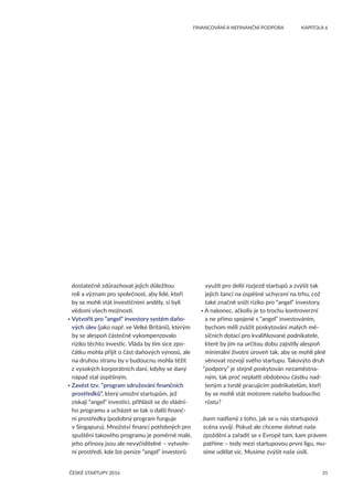 31
	 FINANCOVÁNÍ A NEFINANČNÍ PODPORA	 KAPITOLA 6
ČESKÉ STARTUPY 2016
dostatečně zdůrazňovat jejich důležitou
roli a význam pro společnost, aby lidé, kteří
by se mohli stát investičními anděly, si byli
vědomi všech možností.
• Vytvořit pro “angel” investory systém daňo-
vých úlev (jako např. ve Velké Británii), kterým
by se alespoň částečně vykompenzovalo
riziko těchto investic. Vláda by tím sice zpo-
čátku mohla přijít o část daňových výnosů, ale
na druhou stranu by v budoucnu mohla těžit
z vysokých korporátních daní, kdyby se daný
nápad stal úspěšným.
• Zavést tzv. “program sdružování finančních
prostředků”, který umožní startupům, jež
získají “angel” investici, přihlásit se do vládní-
ho programu a ucházet se tak o další finanč-
ní prostředky (podobný program funguje
v Singapuru). Množství financí potřebných pro
spuštění takového programu je poměrně malé,
jeho přínosy jsou ale nevyčíslitelné – vytvoře-
ní prostředí, kde lze peníze “angel” investorů
využít pro delší rozjezd startupů a zvýšit tak
jejich šanci na úspěšné uchycení na trhu, což
také značně sníží riziko pro “angel” investory.
• A nakonec, ačkoliv je to trochu kontroverzní
a ne přímo spojené s “angel” investováním,
bychom měli zvážit poskytování malých mě-
síčních dotací pro kvalifikované podnikatele,
které by jim na určitou dobu zajistily alespoň
minimální životní úroveň tak, aby se mohli plně
věnovat rozvoji svého startupu. Takovýto druh
“podpory” je stejně poskytován nezaměstna-
ným, tak proč neplatit obdobnou částku nad-
šeným a tvrdě pracujícím podnikatelům, kteří
by se mohli stát motorem našeho budoucího
růstu?
Jsem nadšený z toho, jak se u nás startupová
scéna vyvíjí. Pokud ale chceme dohnat naše
zpoždění a zařadit se v Evropě tam, kam právem
patříme – tedy mezi startupovou první ligu, mu-
síme udělat víc. Musíme zvýšit naše úsilí.
 