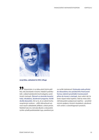 33
	 FINANCOVÁNÍ A NEFINANČNÍ PODPORA	 KAPITOLA 6
ČESKÉ STARTUPY 2016
Vzpomínám si na dobu před čtyřmi-pěti
lety, kdy docházelo k boomu mladých podnika-
telů v oblasti (především) technologicky zamě-
řených startupů. Zároveň se otevíraly inovační
huby, inkubátory, akcelerační programy. Vznikl
skvělý ekosystém. Až na to, že se ubíral trochu
nesprávným směrem – příliš zdůrazňoval nut-
nost naučit zakladatele přilákat a získat peníze.
Naštěstí tato éra netrvala dlouho a ekosystém
rychle vyřadil podnikatelské typy zaměřené jen
na rychlé zbohatnutí. Existovaly snahy přinést
do ekosystému více počátečního financování
formou státních prostředků investovaných
přímo do inovací a startupů. Jsem velmi rád, že
tento nápad nebyl úspěšný. Stát by místo toho
měl ekosystém podporovat nepřímo – prostřed-
nictvím podpory různých inkubátorů, akcelerač-
ních center a coworkingových prostorů.
Juraj Atlas, zakladatel  CEO, Liftago
 