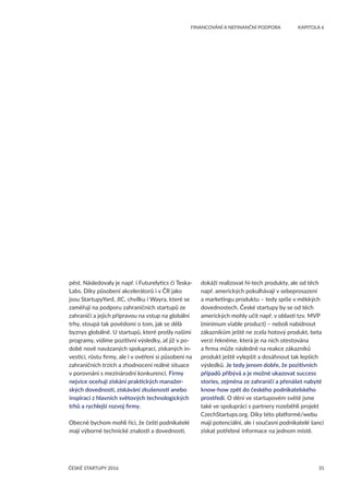 35
	 FINANCOVÁNÍ A NEFINANČNÍ PODPORA	 KAPITOLA 6
ČESKÉ STARTUPY 2016
pěst. Následovaly je např. i Futurelytics či Teska-
Labs. Díky působení akcelerátorů i v ČR jako
jsou StartupyYard, JIC, chvilku i Wayra, které se
zaměřují na podporu zahraničních startupů ze
zahraničí a jejich přípravou na vstup na globální
trhy, stoupá tak povědomí o tom, jak se dělá
byznys globálně. U startupů, které prošly našimi
programy, vidíme pozitivní výsledky, ať již v po-
době nově navázaných spoluprací, získaných in-
vesticí, růstu firmy, ale i v ověření si působení na
zahraničních trzích a zhodnocení reálné situace
v porovnání s mezinárodní konkurencí. Firmy
nejvíce oceňují získání praktických manažer-
ských dovedností, získávání zkušeností anebo
inspirací z hlavních světových technologických
trhů a rychlejší rozvoj firmy.
Obecně bychom mohli říci, že čeští podnikatelé
mají výborné technické znalosti a dovednosti,
dokáží realizovat hi-tech produkty, ale od těch
např. amerických pokulhávají v sebeprosazení
a marketingu produktu – tedy spíše v měkkých
dovednostech. České startupy by se od těch
amerických mohly učit např. v oblasti tzv. MVP
(minimum viable product) – neboli nabídnout
zákazníkům ještě ne zcela hotový produkt, beta
verzi řekněme, která je na nich otestována
a firma může následně na reakce zákazníků
produkt ještě vylepšit a dosáhnout tak lepších
výsledků. Je tedy jenom dobře, že pozitivních
případů přibývá a je možné ukazovat success
stories, zejména ze zahraničí a přenášet nabyté
know-how zpět do českého podnikatelského
prostředí. O dění ve startupovém světě jsme
také ve spolupráci s partnery rozeběhli projekt
CzechStartups.org. Díky této platformě/webu
mají potenciální, ale i současní podnikatelé šanci
získat potřebné informace na jednom místě.
 