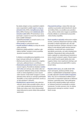 45
	 PROSTŘEDÍ	 KAPITOLA 10
ČESKÉ STARTUPY 2016
Na otázku týkající se dvou největších vnějších
výzev respondenti uváděli export a vstup na
zahraniční trhy (43%) a komplikovanou legis-
lativu (30%), ihned po nich následovala admi-
nistrativní zátěž (28%). Při konkretizaci výzvy
spočívající v expanzi na nové trhy respondenti
často uváděli následující:
• (Spolehlivé) kontakty na nových trzích a v no-
vých distribučních sítích.
• Přímý prodej na zahraničních trzích.
• Vysoké počáteční náklady na vstup do nezná-
mého prostředí.
• Obtížnost zahájit podnikání „nejdříve v glo-
bálním měřítku“, protože k tomu je potřeba
skutečně inovativní řešení.
S ohledem na komplikovanou legislativu si zá-
stupci startupů stěžovali na následující:
• Složitost práv duševního vlastnictví a majetko-
vých práv, udělování licencí a certifikace.
• Nedostatek poradenských míst pro konkrétní
vývozní regiony. Pomohla by databáze modelo-
vých smluv pro startupy, aby nebylo vždy nut-
né poptávat nákladné služby poradců. Sledovat
rychle se měnící legislativu je navíc časově
velmi náročné. Chybí dobře fungující či známá
jednotná místa, kde by se začínající podnikatelé
dozvěděli, co vše je jejich povinností, rovněž co
se týče působení v zahraničí.
• Nedokončený e-government: řadu administ-
rativních úkonů nelze provádět online, příp. je
u nich stále vyžadována fyzická přítomnost.
Úřady mezi sebou navíc často nekomunikují,
stejný dokument je proto někdy třeba podávat
opakovaně.
• Nesymetrický přístup v otázce lhůt, kdy mají
podniky na provedení administrativních úkonů
jen krátkou lhůtu a za prodlevu jsou penalizo-
vány, zatímco úřady často reagují se zpožděním.
• Vysoké náklady na zaměstnávání pracovníků
mimo Českou republiku.
Daně nepatřily k nejčastěji zmiňovaným vnějším
výzvám, a pokud je dotazované startupy uvedly,
zpravidla to nebylo kvůli jejich výši, ale kvůli
související byrokracii. Zástupci startupů si často
stěžují, že aby dokázali splnit všechny daňové
požadavky, musejí kvůli tomu zaměstnávat
speciálního pracovníka, což vede k dodatečným
nákladům. Respondenti také zmiňovali příliš
časté a opakující se nekoordinované kontroly ze
strany různých veřejných orgánů. Pokud respon-
denti uvedli finanční aspekt platby daní, jako
negativní faktor, který nepříznivě ovlivňuje cash
flow, zmiňovali povinnost platit DPH z neuhra-
zených faktur.
Největší vnitřní výzvu, již uvedlo téměř 53%
všech startupistů, představují lidské zdroje.
Jedním z nejdůležitějších předpokladů úspěchu
je podle odpovědí vytvoření dobře fungujícího
týmu. Více než na nedostatek kvalifikovaných
pracovníků si respondenti stěžovali na obtížnost
sestavení „správného týmu“. Není překvapivé,
že jako druhý největší problém bylo zmiňová-
no získávání finančních prostředků za účelem
investování. To může souviset s tím, že většina
dotazovaných startupů se nachází v raných
fázích vývoje.
 