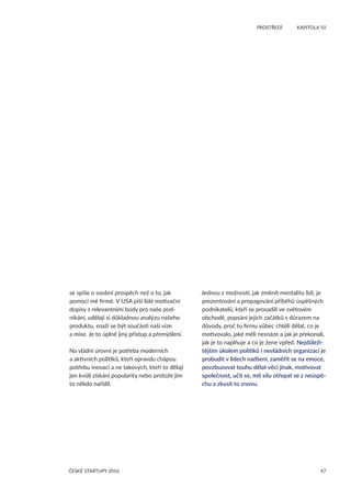 47
	 PROSTŘEDÍ	 KAPITOLA 10
ČESKÉ STARTUPY 2016
se spíše o osobní prospěch než o to, jak
pomoci mé firmě. V USA píší lidé motivační
dopisy s relevantními body pro naše pod-
nikání, udělají si důkladnou analýzu našeho
produktu, snaží se být součástí naší vize
a mise. Je to úplně jiný přístup a přemýšlení.
Na vládní úrovni je potřeba moderních
a aktivních politiků, kteří opravdu chápou
potřebu inovací a ne takových, kteří to dělají
jen kvůli získání popularity nebo protože jim
to někdo nařídil.
Jednou z možností, jak změnit mentalitu lidí, je
prezentování a propagování příběhů úspěšných
podnikatelů, kteří se prosadili ve světovém
obchodě, popsání jejich začátků s důrazem na
důvody, proč tu firmu vůbec chtěli dělat, co je
motivovalo, jaké měli nesnáze a jak je překonali,
jak je to naplňuje a co je žene vpřed. Nejdůleži-
tějším úkolem politiků i nevládních organizací je
probudit v lidech nadšení, zaměřit se na emoce,
povzbuzovat touhu dělat věci jinak, motivovat
společnost, učit se, mít sílu otřepat se z neúspě-
chu a zkusit to znovu.
 