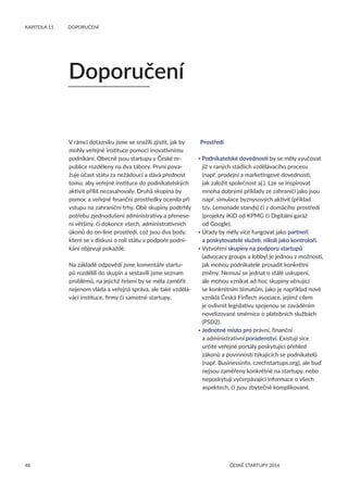 48
KAPITOLA 11 	 DOPORUČENÍ
ČESKÉ STARTUPY 2016
V rámci dotazníku jsme se snažili zjistit, jak by
mohly veřejné instituce pomoci inovativnímu
podnikání. Obecně jsou startupy v České re-
publice rozděleny na dva tábory. První pova-
žuje účast státu za nežádoucí a dává přednost
tomu, aby veřejné instituce do podnikatelských
aktivit příliš nezasahovaly. Druhá skupina by
pomoc a veřejné finanční prostředky ocenila při
vstupu na zahraniční trhy. Obě skupiny podtrhly
potřebu zjednodušení administrativy a přenese-
ní většiny, či dokonce všech, administrativních
úkonů do on-line prostředí, což jsou dva body,
které se v diskusi o roli státu v podpoře podni-
kání objevují pokaždé.
Na základě odpovědí jsme komentáře startu-
pů rozdělili do skupin a sestavili jsme seznam
problémů, na jejichž řešení by se měla zaměřit
nejenom vláda a veřejná správa, ale také vzdělá-
vácí instituce, firmy či samotné startupy.
Prostředí
• Podnikatelské dovednosti by se měly vyučovat
již v raných stádiích vzdělávacího procesu
(např. prodejní a marketingové dovednosti,
jak založit společnost aj.). Lze se inspirovat
mnoha dobrými příklady ze zahraničí jako jsou
např. simulace byznysových aktivit (příklad
tzv. Lemonade stands) či z domácího prostředí
(projekty iKiD od KPMG či Digitální garáž
od Google).
• Úřady by měly více fungovat jako partneři
a poskytovatelé služeb, nikoli jako kontroloři.
• Vytvoření skupiny na podporu startupů
(advocacy groups a lobby) je jednou z možností,
jak mohou podnikatelé prosadit konkrétní
změny. Nemusí se jednat o stálé uskupení,
ale mohou vznikat ad-hoc skupiny věnující
se konkrétním tématům, jako je například nově
vzniklá Česká FinTech asociace, jejímž cílem
je ovlivnit legislativu spojenou se zaváděním
novelizované směrnice o platebních službách
(PSD2).
• Jednotné místo pro právní, finanční
a administrativní poradenství. Existují sice
určité veřejné portály poskytující přehled
zákonů a povinností týkajících se podnikatelů
(např. Businessinfo, czechstartups.org), ale buď
nejsou zaměřeny konkrétně na startupy, nebo
neposkytují vyčerpávající informace o všech
aspektech, či jsou zbytečně komplikované.
Doporučení
 