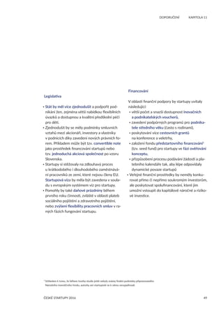 49
	 DOPORUČENÍ	 KAPITOLA 11
ČESKÉ STARTUPY 2016
Legislativa
• Stát by měl více zjednodušit a podpořit pod-
nikání žen, zejména větší nabídkou flexibilních
úvazků a dostupnou a kvalitní předškolní péčí
pro děti.
• Zjednodušit by se měly podmínky smluvních
vztahů mezi akcionáři, investory a vlastníky
v podnicích díky zavedení nových právních fo-
rem. Příkladem může být tzv. convertible note
jako prostředek financování startupů nebo
tzv. jednoduchá akciová společnost po vzoru
Slovenska.
• Startupy si stěžovaly na zdlouhavý proces
u krátkodobého i dlouhodobého zaměstnává-
ní pracovníků ze zemí, které nejsou členy EU.
Startupová víza by měla být zavedena v soula-
du s evropským systémem víz pro startupy.
• Pomohly by také daňové prázdniny během
prvního roku činnosti, zvláště v oblasti plateb
sociálního pojištění a zdravotního pojištění,
nebo zvýšení flexibility pracovních smluv v ra-
ných fázích fungování startupu.
Financování
V oblasti finanční podpory by startupy uvítaly
následující:
• větší počet a snazší dostupnost inovačních
a podnikatelských voucherů,
• zavedení podpůrných programů pro podnika-
tele středního věku (často s rodinami),
• poskytování více cestovních grantů
na konference a veletrhy,
• založení fondu předstartovního financování1
(tzv. seed fund) pro startupy ve fázi ověřování
konceptu,
• přizpůsobení procesu podávání žádostí a pla-
tebního kalendáře tak, aby lépe odpovídaly
dynamické povaze startupů
• Veřejné finanční prostředky by neměly konku-
rovat přímo či nepřímo soukromým investorům,
ale poskytovat spolufinancování, které jim
umožní vstoupit do kapitálově náročné a riziko-
vé investice.
1 
Vzhledem k tomu, že během tvorby studie ještě nebyly známy finální podmínky připravovaného
Národního investičního fondu, autorky ani startupisté se k němu nevyjadřovali.
 