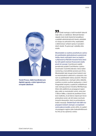 ÚVOD
5ČESKÉ STARTUPY 2016
České startupy a čeští inovátoři obecně
mají světu co nabídnout. Bohužel domácí
nápady často brzdí zbytečné komplikace
v podobě administrativních bariér, překážek
ve vstupu na zahraniční trhy, nedostatků
v elektronizaci veřejné správy či poraden-
ských služeb. To potvrzují i výsledky této
studie.
Dlouhodobě se snažíme prostředí pro začína-
jící podnikatele zjednodušovat a poskytovat
služby, které zvýší jejich šanci na úspěch –
v přípravách je Národní inovační fond, který
by měl zajistit možnost financování stadia
proof-of-concept. CzechInvest rozjíždí
poradenský projekt CzechStarter a pokra-
čovat bude i CzechAccelerator, který nabízí
mentoring a kancelářské prostory pro firmy.
Dlouhodobě také stoupá účast českých misí
na mezinárodních veletrzích a výstavách, kte-
rých se podnikatelé mohou účastnit. Meziná-
rodní povědomí je u startupů velice důležité,
snažíme se proto využívat spolupráce v rámci
Visegrádské skupiny a společně zviditelňovat
naše startupy pomocí iniciativy We4Startups.
Cílem této platformy je propagovat region
jako celek na mezinárodní scéně, mimo jiné
v Silicon Valley, a dostat do povědomí inves-
torů myšlenku, že již dávno nejsme jen levná
průmyslová země, ale též máme rozvinutý
inovační ekosystém, který na průmyslovou
tradici navazuje. Osobně bych rád viděl více
propojení českých startupů s evropskými
centry jako je Londýn, proto věřím, že společ-
ná propagace regionu jako šedesátimilionové-
ho trhu je tou správnou cestou
Tomáš Prouza, vládní koordinátor pro
digitální agendu a státní tajemník pro
evropské záležitosti
 