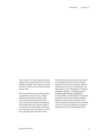 51
	 DOPORUČENÍ	 KAPITOLA 11
ČESKÉ STARTUPY 2016
mluví. Investoři už se radši koukají po celém
regionu, aby se pořád nepotkávali u těch pár
nadějných projektů, které vygeneruje tuzem-
ská scéna. Volných peněz je hodně, dobrých
týmů je málo.
Stát dosud celkem rozumně stál spíš bokem
a podporoval ty, kteří se k němu dokáza-
li prokousat papírováním. Teď ale nabízí
peníze. Připravovaný projekt Národního
inovačního fondu je mnohem komplexnější
než původní seed fond a přináší i podporu
univerzitních spin-offů. Přesto ale budí oba-
vy u investorů, kteří v tom vidí jen to, že jim
stát a evropské peníze čeří jejich rybník.
Může to být ochrana svého území nebo třeba
jen nedostatek informací. Stát otevírá další
možnosti financování, které mohou některým
projektům pomoci, proč ne. Koneckonců, zas
tolik peněz to není. Slovy jednoho z investorů:
„Nečekejme zázraky – 1,4 miliardy korun je
pořád jen jeden kilometr české dálnice.“
Je pochopitelné, že chtějí úředníci ministerstva
průmyslu využít peněz k podpoře podnikání.
Podpora by měla ale také směřovat k tomu,
aby se podnikání zjednodušilo. Stát by měl spíš
cesty čistit a otevírat. Zaplácnout to penězi je
jednoduché, ale není to dlouhodobé řešení.
 