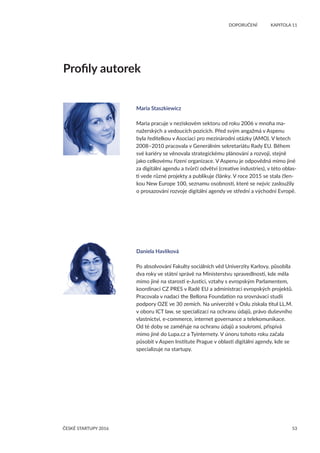 53
	 DOPORUČENÍ	 KAPITOLA 11
ČESKÉ STARTUPY 2016
Maria Staszkiewicz
Maria pracuje v neziskovém sektoru od roku 2006 v mnoha ma-
nažerských a vedoucích pozicích. Před svým angažmá v Aspenu
byla ředitelkou v Asociaci pro mezinárodní otázky (AMO). V letech
2008–2010 pracovala v Generálním sekretariátu Rady EU. Během
své kariéry se věnovala strategickému plánování a rozvoji, stejně
jako celkovému řízení organizace. V Aspenu je odpovědná mimo jiné
za digitální agendu a tvůrčí odvětví (creative industries), v této oblas-
ti vede různé projekty a publikuje články. V roce 2015 se stala člen-
kou New Europe 100, seznamu osobností, které se nejvíc zasloužily
o prosazování rozvoje digitální agendy ve střední a východní Evropě.
Daniela Havlíková
Po absolvování Fakulty sociálních věd Univerzity Karlovy, působila
dva roky ve státní správě na Ministerstvu spravedlnosti, kde měla
mimo jiné na starosti e-Justici, vztahy s evropským Parlamentem,
koordinaci CZ PRES v Radě EU a administraci evropských projektů.
Pracovala v nadaci the Bellona Foundation na srovnávací studii
podpory OZE ve 30 zemích. Na univerzitě v Oslu získala titul LL.M.
v oboru ICT law, se specializací na ochranu údajů, právo duševního
vlastnictví, e-commerce, internet governance a telekomunikace.
Od té doby se zaměřuje na ochranu údajů a soukromí, přispívá
mimo jiné do Lupa.cz a Tyinternety. V únoru tohoto roku začala
působit v Aspen Institute Prague v oblasti digitální agendy, kde se
specializuje na startupy.
Profily autorek
 
