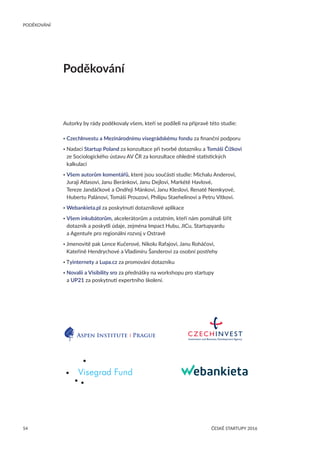 54
PODĚKOVÁNÍ
ČESKÉ STARTUPY 2016
Poděkování
Autorky by rády poděkovaly všem, kteří se podíleli na přípravě této studie:
• CzechInvestu a Mezinárodnímu visegrádskému fondu za finanční podporu
• Nadaci Startup Poland za konzultace při tvorbě dotazníku a Tomáši Čížkovi
ze Sociologického ústavu AV ČR za konzultace ohledně statistických
kalkulací
• Všem autorům komentářů, které jsou součástí studie: Michalu Anderovi,
Juraji Atlasovi, Janu Beránkovi, Janu Dejlovi, Markétě Havlové,
Tereze Jandáčkové a Ondřeji Mánkovi, Janu Kleslovi, Renatě Nemkyové,
Hubertu Palánovi, Tomáši Prouzovi, Philipu Staehelinovi a Petru Vítkovi.
• Webankieta.pl za poskytnutí dotazníkové aplikace
• Všem inkubátorům, akcelerátorům a ostatním, kteří nám pomáhali šířit
dotazník a poskytli údaje, zejména Impact Hubu, JICu, Startupyardu
a Agentuře pro regionální rozvoj v Ostravě
• Jmenovitě pak Lence Kučerové, Nikolu Rafajovi, Janu Roháčovi,
Kateřině Hendrychové a Vladimíru Šanderovi za osobní postřehy
• Tyinternety a Lupa.cz za promování dotazníku
• Novalii a Visibility sro za přednášky na workshopu pro startupy
a UP21 za poskytnutí expertního školení.
 
