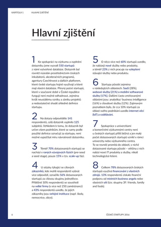 6
KAPITOLA 1	 HLAVNÍ ZJIŠTĚNÍ
ČESKÉ STARTUPY 2016
1 Ke spolupráci na výzkumu a vyplnění
dotazníku jsme vyzvali 550 startupů
z námi vytvořené databáze. Dotazník byl
rovněž rozeslán prostřednictvím českých
inkubátorů, akceleračních programů,
agentury CzechInvest a dalších platforem,
které české startupy hojně využívají a které
mají vlastní databáze. Přesný počet startupů,
které v současné době v České republice
fungují není možné odhadnout, zejména
kvůli neustálému vzniku a zániku projektů
a nedostatečné shodě ohledně definice
startupu.
2 Na dotazy odpovědělo 141
respondentů, celý dotazník vyplnilo 125
subjektů. Vzhledem k tomu, že dotazník byl
určen všem podnikům, které se samy podle
použité definice označují za startupy, není
možné vypočítat míru návratnosti dotazníku.
3 Téměř 70% dotazovaných startupů se
nachází v raných vývojových fázích (pre-seed
a seed stage), pouze 15% v tzv. scale-up fázi.
4 U otázky týkající se cílových
zákazníků, kde mohli respondenti vybrat
více odpovědí, označilo 56% dotazovaných
startupů za cílovou skupinu jednotlivce.
Přibližně 50% respondentů se soustředí
na velké firmy (s více než 250 zaměstnanci)
a 43% respondentů uvedlo, že jejich
zákazníky jsou veřejné instituce (např. školy,
nemocnice, obce).
5 O něco více než 60% startupů uvedlo,
že nabízejí nové služby nebo produkty,
a téměř 23% z nich pracuje na vylepšení
stávající služby nebo produktu.
6 Startupy působí zejména
v následujících oblastech: SaaS (28%),
webové služby (21%) a mobilní softwarové
služby (17%). Dalšími často zmiňovanými
oblastmi jsou: analytika/ business intelligence
(16%) a cloudové služby (12%). Zajímavým
poznatkem bylo, že cca 10% startupů za
oblast svého podnikání uvedlo internet věcí
(IoT) a vzdělávání.
7 Spolupráce s univerzitami
a komerčními výzkumnými centry není
u českých startupů příliš běžná a jen malý
počet dotazovaných startupů vznikl v rámci
univerzity nebo výzkumného centra.
To se rovněž promítá do oblastí, v nichž
dotazované startupy působí – většina z nich
nabízí nové IT produkty a služby, nikoli
technologická řešení.
8 Celkem 78% dotazovaných českých
startupů využívá financování z vlastních
zdrojů. 13% respondentů získalo finanční
podporu od místních business angels nebo
vlastních sítí (tzv. skupiny 3F: friends, family
and fools).
Hlavní zjištění
 