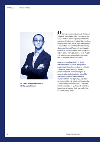 8
KAPITOLA 1	 HLAVNÍ ZJIŠTĚNÍ
ČESKÉ STARTUPY 2016
Startup neznamená garáž, či designově
vyladěné sdílené kanceláře, neznamená ani
kávu s hladkou pěnou v papírovém kelímku,
neznamená večírky, ani rozjásané prezentace.
I když i to vše jaksi patří k věci. Startupy jsou
v rozvinutých ekonomikách hlavně motory
skutečných inovací. Takových, které za pět
či deset let potáhnou celou zemi či dokonce
region. Česká startupová scéna je už dospělá
a je tedy na místě, aby měla jasnou ambici
stát se motorem naší budoucnosti.
Je proto více než zarážející, že drtivá
většina startupů se u nás, dle výsledků
prezentované studie, orientuje na software
a aplikace, ale jen jednotky procent
působí v oborech budoucnosti jako je
zdravotnictví, biotechnologie, pokročilá
výroba, robotika, IoT, nebo dokonce
doprava. Přitom právě průmysl, a zvláště
ten automobilový, je páteří naší ekonomiky
a nabízí tak významnou oporu i z hlediska
lidského kapitálu, ve společnosti sdíleného
know-how, či tradice. Kolik startupů třeba
na Zlínsku vyvíjí boty?
Jan Klesla, vedoucí ekonomické
rubriky, Lidové noviny
 