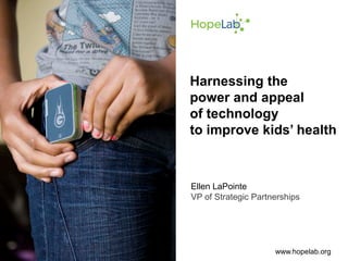 Harnessing the
power and appeal
of technology
to improve kids’ health



Ellen LaPointe
VP of Strategic Partnerships




                     www.hopelab.org
 