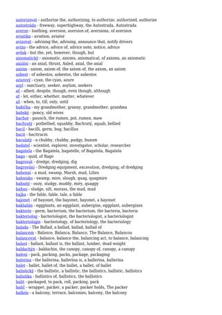 autorizovat - authorize the, authorizing, to authorize, authorized, authorize
autostráda - freeway, superhighway, the Autostrada, Autostrada
averze - loathing, aversion, aversion of, aversions, of aversion
aviatika - aviation, aviator
avizovat - advising the, advising, announce that, notify drivers
avízo - the advice, advice of, advice note, notice, advice
avšak - but the, yet, however, though, but
axiomatický - axiomatic, axioms, axiomatical, of axioms, an axiomatic
axiální - an axial, thrust, Axled, axial, the axial
axióm - axiom, axiom of, the axiom of, the axiom, an axiom
azbest - of asbestos, asbestos, the asbestos
azurový - cyan, the cyan, azure
azyl - sanctuary, seeker, asylum, seekers
ač - albeit, despite, though, even though, although
ať - let, either, whether, matter, whatever
až - when, to, till, only, until
babička - my grandmother, granny, grandmother, grandma
babský - poncy, old wives
bachor - paunch, the rumen, pot, rumen, maw
bachratý - potbellied, squabby, Bachratý, squab, bellied
bacil - bacilli, germ, bug, bacillus
bacit - bacitracin
baculatý - a chubby, chubby, pudgy, buxom
badatel - scientist, explorer, investigator, scholar, researcher
bagatela - the Bagatela, bagatelle, of Bagatela, Bagatela
bago - quid, of Bago
bagrovat - dredge, dredging, dig
bagrování - Dredging equipment, excavation, dredging, of dredging
bahenní - a mud, swamp, Marsh, mud, Lilies
bahnisko - swamp, mire, slough, quag, quagmire
bahnitý - oozy, sludgy, muddy, miry, quaggy
bahno - sludge, silt, morass, the mud, mud
bajka - the fable, fable, tale, a fable
bajonet - of bayonet, the bayonet, bayonet, a bayonet
baklažán - eggplants, an eggplant, aubergine, eggplant, aubergines
bakterie - germ, bacterium, the bacterium, the bacteria, bacteria
bakteriolog - bacteriologist, the bacteriologist, a bacteriologist
bakteriologie - bacteriology, of bacteriology, the bacteriology
balada - The Ballad, a ballad, ballad, ballad of
balancem - Balance, Balanca, Balanco, The Balance, Balancou
balancovat - balance, balance the, balancing act, to balance, balancing
balast - ballast, ballast is, the ballast, lumber, dead weight
baldachýn - baldachin, the canopy, canopy of, canopy, a canopy
balení - pack, packing, packs, package, packaging
balerína - the ballerina, ballerina is, a ballerina, ballerina
balet - ballet, ballet of, the ballet, a ballet, of ballet
balistický - the ballistic, a ballistic, the ballistics, ballistic, ballistics
balistika - ballistics of, ballistics, the ballistics
balit - packaged, to pack, roll, packing, pack
balič - wrapper, packer, a packer, packer holds, The packer
balkón - a balcony, terrace, balconies, balcony, the balcony
 