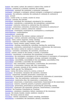 kontext - the context, context, the context of, context of the, context of
kontinent - continent of, a continent, continent, the continent
kontinentální - mainland, the continental, a continental, continental
kontingent - contingent, a contingent, national contingent, a contingent of, contingent of
kontinuita - the continuity, continuity, the continuity of, continuity of, continuity in
konto - account
kontra - counter of the, vs, counter, counter of, versus
kontraalt - contralto, the contralto
kontraband - contraband, the contraband, contraband of, for contraband
kontradikce - contradiction, a contradiction, the contradiction, contradictions
kontrahent - contractor, contractor is, contractor has, the contractor
kontrakce - contractions, contraction, of contraction, contractions of, contraction of
kontrakt - the contract, a contract, contract for, contract
kontrapunkt - counterpoint, counterpoint of, counterpoint to, a counterpoint
kontrasignatura - countersignature
kontrasignovat - countersign
kontrast - the contrast of, the contrast, contrast, contrast of
kontrastovat - contrast, contrasted, contrasting, to contrast, contrasting the
kontrola - check, control, inspection, review, checking
kontrolor - supervisor, controller, comptroller, checker, auditor
kontrolovat - control, monitor, inspect, examine, audit
kontrolování - checking, controlling the, controlling, checking the, monitoring
kontroverze - controversy, controversial, of controversy, controversies, the controversy
kontura - the contour, contour of, contour is, contour, outline
konvence - convention, conventions, the convention, conventions of
konvent - convent, convent of, the convent, a convent, a Convention
konvenční - conventional, a conventional, the conventional, of conventional
konvergence - the convergence, convergence of, the convergence of, convergence, of convergence
konvergentní - the convergent, a convergent, converge, convergent, converging
konvertibilita - convertibility, convertibility of, the convertibility, convertibility of the
konvertibilní - convertible, a convertible, the convertible
konverzace - chat, conversation, conversations, a conversation, the conversation
konverzovat - a conversation, converse, talk, chat, conversation
konvexnost - convexity, convexity of, the convexity, convexity of the
konvice - kettle, jug, pot, Tea, Refrigerator
konvoj - convoy, the convoy, convoy of, a convoy, a convoy of
konvulzívní - of convulsive, convulsant, the convulsive, convulsive
konzerva - canned food, clamshell, preservative, conservative, tin
konzervace - of conservation, preservation, preservation of, conservation of, conservation
konzervativec - Tory, the conservative, conservative, a conservative
konzervativní - conservative, blue, the conservative, a conservative, Tory
konzervatoř - conservatory, a conservatory, conservatoire, Conservatory of, the conservatory
konzervovat - conserve, conserved, preserve, to preserve, preserve the
konzervování - preservation, preservation of, preserving the, preserving, canning
konzervátor - conservator, the conservator, preserver, conservationist, a conservator
konzilium - the Consilium, Consultation on, Consilium
konzistence - consistence, consistency, texture, consistency of, the consistency
konzola - the console, bracket, console, cantilever, console is
konzul - the consul, consul of, consul
konzultace - tutorial, consultations, consult, consulting, consultation
konzultativní - a consultative, the consultative, advisory, consultative
 