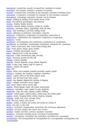 konzultovat - consult the, consult, to consult the, consulted, to consult
konzulární - the consular, consular, a consular, of consular
konzulát - consulate from, Consulate of, the consulate, consulate, Consulate of the
konzument - a consumer, a consumer of, consumer of, the consumer, consumer
konzumovat - consuming, consumed, consume, eat, to consume
konání - holding of, holding, Event month, Event, of the
koník - the tailstock, grasshopper, nag, tailstock
konírna - Stables, Stable, konirna
koníček - konicek, hobby, avocation, hobby of, a hobby
končetina - extremity, limb is, appendage, limb, the limb
končit - end, resulting in, end with, ending, result
konšel - alderman, an alderman, Councillors, councilor
kooperace - Cooperative, cooperation, of cooperation, cooperation of
kooperativní - collaborative, the cooperative, cooperative, a cooperative
kooptovat - co-opt
koordinace - of coordination, the coordination, coordination of, coordination
koordinovat - to coordinate, coordinating, coordinated, coordinate the, coordinate
kop - a shot, Corner kick, shot, Corner kick is being, kick
kopa - ream, galore, shoals, shoal, sackful
kopaná - football, side football, soccer
kopat - digging, kick, to dig, dig, kicked
kopcovitý - a hilly, mountainous, hilly, the hilly
kopec - mountain, mound, the hill, hill
kopejka - copeck, Kopejka
kopeček - mound, Kopecek, scoop, hillock, Kopeček
kopie - a copy, copy, copies, copy of, copies of
kopista - copyist, the copyist
kopr - dill
kopula - dome, were coupled, coupled according, cupola, copula
kopulace - coupling, the coupling, couplings, copulation
kopule - cupola, dome of, the dome, domes, dome
kopyto - last, the hoof, hoof, foot, a hoof
kopání - dig, digging, digging the, kicking, of digging
kopáč - a digger, excavator, navvy, digger
kopí - spear, spears, lance, lances, pike
kopírka - Photocopying, copier, the copier, photocopier
kopírovat - reproduce, copy, copied, to copy, duplicate
kopírování - copy, the copy, copying, copied, dubbing
kopírák - carbon paper, carbon copies, carbon copy, the carbon paper
kopřiva - nettle, Stinging Nettle, nettles, Kopřiva, stinging
kopřivka - nettle rash, rash, urticaria, hives
kord - the cord, rapier, cord, sword
kordón - cordon, a cordon, the cordon, the cordon of, cordon of
korek - the cork, a cork, cork
korekce - correction, compensation, corrections, the correction, adjustment
korektní - accurate, proper, the correct, fair, correct
korektor - reader, corrector, corector, equalizer, concealer
korektura - correction, proofing, proof, correction of, proofreading
korelace - correlations, correlation, the correlation, correlation of, a correlation
korespondent - the correspondent of, correspondent of, a correspondent, correspondent, the
correspondent
 
