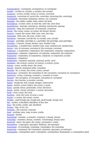 korespondovat - correspond, correspond to, to correspond
koridor - corridor of, corridor, a corridor, the corridor
korigovat - correct, rectify, revise, to correct, corrected
korigování - correction of, correct the, correction, correcting the, correcting
kormidelník - steersman, helmsman, steerer, cox, coxswain
kormidlo - the rudder, rudder, helm, wheel, the helm
kormidlovat - to steer, steer, to steer the, steer the, steer their
kormidlování - steerage, steering on, steering, steering the, gearing
kormorán - shag, the cormorant, of cormorant, cormorant
kornet - the cornet, cornet, on cornet, the Kornet, Kornet
kornout - cornet, the cornet, little cone, cone, the cone
kornoutek - little cone, the cone, cornet, cone
korodovat - corrosion, corrode the, to corrode, rust, corrode
koroptev - partridge, partridge in, a partridge, the partridge, gray partridge
korouhev - a banner, ensign, banner, vane, weather vane
korouhvička - a weathervane, weather vane, vane, weathercock, weathervane
koroze - rust, of corrosion, corrosion of, the corrosion, corrosion
korporace - a corporation, corporation, the corporation, corporate, corporations
korporativní - corporate, corporative, of corporate, corporatist, the corporate
korporační - corporation, of corporation, corporate, to corporation, income
korpulence - corpulence
korpulentní - corpulent, matronly, matronal, portly, stout
kortikální - the cortical, cortical, of cortical, a cortical, cortex
koruna - crown, corolla, krone, the crown
korund - alumina, aluminum oxide, corundum
korunka - bit, a crown, the crown, crown, coronet
korunovace - coronation, the coronation of, the coronation, coronation of, coronations
korunovat - crown, crowning, crowned a, crowned, to crown
korupce - the corruption, of corruption, corruption of, corruption
korveta - the Corvette, a corvette, corvette
koryto - trough the, bed, trough, manger, watercourse
korzet - bustier, corset, bodice, the corset, a corset
korzo - parade, Korzo, promenade, Corso, the Korzo
korzár - pirate, corsair, privateer, a corsair, buccaneer
korál - coral, corals, the coral
korálový - coral, the coral, of coral, a coral
koróna - a corona, the corona, corona
korýtko - small trough and, trough and, small trough, trough, hod
kos - scythes, a blackbird, blackbird, of Kos, Kos
kosa - the scythe, scythe, spit, blackbird
kosatec - flag, of iris, iris
kosekans - the cosecant, cosecant
kosit - scything, mow, reap, to mow, scythe
kosmatý - hirsute
kosmetický - cosmetic, a cosmetic, cosmetics, a beauty, beauty
kosmetika - cosmetics, beauty, cosmetic, Cosmetology, beauty salon
kosmický - space, the space, the cosmic, aeronautics, cosmic
kosmodrom - a spaceport, spaceport, Baikonur, the spaceport
kosmologie - of cosmology, cosmology, cosmologies, the cosmology
kosmonaut - cosmonaut, the Cosmonaut, astronaut, spaceman, an astronaut
kosmopolita - cosmopolitan spirit, cosmopolite, cosmopolitan, Kosmopolita, a cosmopolitan spirit
 