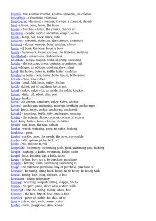 kosmos - the Kosmos, cosmos, Kosmos, universe, the cosmos
kosodélník - a rhomboid, rhomboid
kosočtverec - diamond, rhombus, lozenge, a diamond, rhomb
kost - a bone, bone, bones, the bone
kostel - churches, church, the church, church of
kostelník - beadle, sacrist, sacristan, verger, sexton
kostka - lump, bar, block, brick, cube
kostlivec - skeleton, skeletons, the skeleton, a skeleton
kostnatý - skinny, osseous, bony, angular, a bony
kostní - of bone, the bone, bone, a bone
kostra - framework, frame, carcass, the skeleton, skeleton
kostrbatost - unevenness, crabbedness
kostrbatý - jumpy, ragged, crabbed, gritty, sprawling
kostým - the costume, dress, costume, a costume, suit
kosý - oblique, an oblique, sidelong, skew, slant
kotel - the boiler, boiler is, kettle, boiler, cauldron
kotelna - a boiler room, boiler, boiler house, boiler room
kotleta - chop, loin, cutlet
kotlina - bowl, fold, basin, valley, Kotlina
kotlík - skillet, pot of, cauldron, kettle, pot
kotník - ankle, ankle with, an ankle, the ankle, knuckle
kotouč - disk, roll, wheel, disc, reel
koturn - buskin
kotva - the anchor, armature, anker, Kotva, anchor
kotvení - anchorage, anchoring, mooring, berthing, anchorages
kotvit - berth, moor, anchor, anchoring, anchored
kotviště - moorings, berth, jetty, anchorage, mooring
kotérie - the coterie, clique, coteries, coterie of, coterie
kotě - baby, kitten, babe, a kitten, the kitten
koudel - tow, tows, flax tow, oakum
koukat - watch, watching, peep, to watch, looking
kouknout - peek
koukol - cockle, tares, the weeds, the tares, corncockle
koule - balls, sphere, globe, ball, orb
koulet - roll, roll the, to roll
koupaliště - swimming, swimming pools, pool, swimming pool, bathing
koupat - bathing, to bathe, swimming, bathe, swim
koupel - bath, bathing, dip, a bath, baths
koupit - to buy, buy, buy a, to purchase, purchase
koupání - bathing, swim, swimming, swimming in
koupě - the purchase, purchase, buy, of purchase, purchase of
kousající - be biting, biting back, biting, to be biting, be biting back
kousat - biting, bite, chew, chewed, to bite
kousavost - biting, poignancy
kousavý - scathing, waspish, biting, snappy, bitchy
kousek - bit, part, piece, short walk, a short walk
kousnout - bite the, biting, to bite, a bite, bite
kousnutí - the bite, bite of, bite, bites, a bite
kousíček - piece of, nibble, bit, dab, bit of
kout - cubicle, stall, nook, corner, cabin
koutek - nook, playground, Area, corner
 