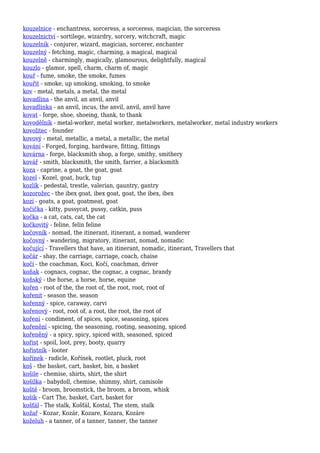 kouzelnice - enchantress, sorceress, a sorceress, magician, the sorceress
kouzelnictví - sortilege, wizardry, sorcery, witchcraft, magic
kouzelník - conjurer, wizard, magician, sorcerer, enchanter
kouzelný - fetching, magic, charming, a magical, magical
kouzelně - charmingly, magically, glamourous, delightfully, magical
kouzlo - glamor, spell, charm, charm of, magic
kouř - fume, smoke, the smoke, fumes
kouřit - smoke, up smoking, smoking, to smoke
kov - metal, metals, a metal, the metal
kovadlina - the anvil, an anvil, anvil
kovadlinka - an anvil, incus, the anvil, anvil, anvil have
kovat - forge, shoe, shoeing, thank, to thank
kovodělník - metal-worker, metal worker, metalworkers, metalworker, metal industry workers
kovolitec - founder
kovový - metal, metallic, a metal, a metallic, the metal
kování - Forged, forging, hardware, fitting, fittings
kovárna - forge, blacksmith shop, a forge, smithy, smithery
kovář - smith, blacksmith, the smith, farrier, a blacksmith
koza - caprine, a goat, the goat, goat
kozel - Kozel, goat, buck, tup
kozlík - pedestal, trestle, valerian, gauntry, gantry
kozorožec - the ibex goat, ibex goat, goat, the ibex, ibex
kozí - goats, a goat, goatmeat, goat
kočička - kitty, pussycat, pussy, catkin, puss
kočka - a cat, cats, cat, the cat
kočkovitý - feline, felin feline
kočovník - nomad, the itinerant, itinerant, a nomad, wanderer
kočovný - wandering, migratory, itinerant, nomad, nomadic
kočující - Travellers that have, an itinerant, nomadic, itinerant, Travellers that
kočár - shay, the carriage, carriage, coach, chaise
kočí - the coachman, Koci, Kočí, coachman, driver
koňak - cognacs, cognac, the cognac, a cognac, brandy
koňský - the horse, a horse, horse, equine
kořen - root of the, the root of, the root, root, root of
kořenit - season the, season
kořenný - spice, caraway, carvi
kořenový - root, root of, a root, the root, the root of
koření - condiment, of spices, spice, seasoning, spices
kořenění - spicing, the seasoning, rooting, seasoning, spiced
kořeněný - a spicy, spicy, spiced with, seasoned, spiced
kořist - spoil, loot, prey, booty, quarry
kořistník - looter
kořínek - radicle, Kořínek, rootlet, pluck, root
koš - the basket, cart, basket, bin, a basket
košile - chemise, shirts, shirt, the shirt
košilka - babydoll, chemise, shimmy, shirt, camisole
koště - broom, broomstick, the broom, a broom, whisk
košík - Cart The, basket, Cart, basket for
košťál - The stalk, Košťál, Kostal, The stem, stalk
kožař - Kozar, Kozár, Kozare, Kozara, Kozáre
koželuh - a tanner, of a tanner, tanner, the tanner
 