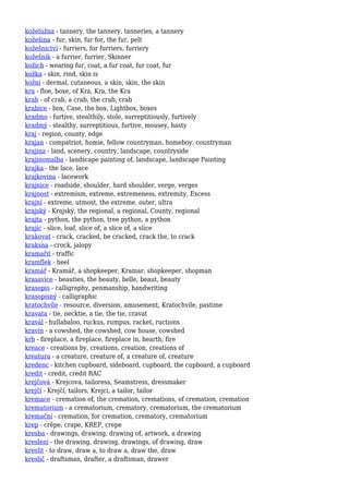 koželužna - tannery, the tannery, tanneries, a tannery
kožešina - fur, skin, fur for, the fur, pelt
kožešnictví - furriers, for furriers, furriery
kožešník - a furrier, furrier, Skinner
kožich - wearing fur, coat, a fur coat, fur coat, fur
kožka - skin, rind, skin is
kožní - dermal, cutaneous, a skin, skin, the skin
kra - floe, boxe, of Kra, Kra, the Kra
krab - of crab, a crab, the crab, crab
krabice - box, Case, the box, Lightbox, boxes
kradmo - furtive, stealthily, stole, surreptitiously, furtively
kradmý - stealthy, surreptitious, furtive, mousey, hasty
kraj - region, county, edge
krajan - compatriot, homie, fellow countryman, homeboy, countryman
krajina - land, scenery, country, landscape, countryside
krajinomalba - landscape painting of, landscape, landscape Painting
krajka - the lace, lace
krajkovina - lacework
krajnice - roadside, shoulder, hard shoulder, verge, verges
krajnost - extremism, extreme, extremeness, extremity, Excess
krajní - extreme, utmost, the extreme, outer, ultra
krajský - Krajský, the regional, a regional, County, regional
krajta - python, the python, tree python, a python
krajíc - slice, loaf, slice of, a slice of, a slice
krakovat - crack, cracked, be cracked, crack the, to crack
kraksna - crock, jalopy
kramařit - traffic
kramflek - heel
kramář - Kramář, a shopkeeper, Kramar, shopkeeper, shopman
krasavice - beauties, the beauty, belle, beaut, beauty
krasopis - calligraphy, penmanship, handwriting
krasopisný - calligraphic
kratochvíle - resource, diversion, amusement, Kratochvíle, pastime
kravata - tie, necktie, a tie, the tie, cravat
kravál - hullabaloo, ruckus, rumpus, racket, ructions
kravín - a cowshed, the cowshed, cow house, cowshed
krb - fireplace, a fireplace, fireplace in, hearth, fire
kreace - creations by, creations, creation, creations of
kreatura - a creature, creature of, a creature of, creature
kredenc - kitchen cupboard, sideboard, cupboard, the cupboard, a cupboard
kredit - credit, credit RAC
krejčová - Krejcova, tailoress, Seamstress, dressmaker
krejčí - Krejčí, tailors, Krejci, a tailor, tailor
kremace - cremation of, the cremation, cremations, of cremation, cremation
krematorium - a crematorium, crematory, crematorium, the crematorium
kremační - cremation, for cremation, crematory, crematorium
krep - crêpe, crape, KREP, crepe
kresba - drawings, drawing, drawing of, artwork, a drawing
kreslení - the drawing, drawing, drawings, of drawing, draw
kreslit - to draw, draw a, to draw a, draw the, draw
kreslič - draftsman, drafter, a draftsman, drawer
 