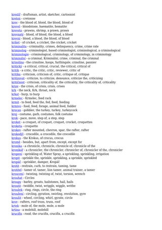 kreslíř - draftsman, artist, sketcher, cartoonist
kreton - cretonne
krev - the blood of, blood, the blood, blood of
krevel - bloodstone, haematite, hematite
kreveta - prawns, shrimp, a prawn, prawn
krevnatý - blood, of blood, the blood, a blood
krevní - blood, a blood, the blood, of blood
kriket - of cricket, a cricket, the cricket, cricket
kriminalita - criminality, crimes, delinquency, crime, crime rate
kriminolog - criminologist, based criminologist, criminological, a criminological
kriminologie - criminological, criminology, of criminology, in criminology
kriminální - a criminal, Kriminální, crime, criminal, the criminal
krinolína - the crinoline, hoops, farthingale, crinoline, pannier
kritický - a critical, critical, crucial, the critical, critical of
kritik - a critic, the critic, critic, reviewer, critic of
kritika - criticism, criticism of, critic, critique of, critique
kritizovat - criticize, to criticize, denounce, criticize the, criticizing
kritičnost - criticism, criticality of, the criticality, the criticality of, criticality
krize - the crisis, of crisis, crisis, crises
krk - the neck, Krk, throat, neck
krkat - burp, to burp
krmelec - Krmelec, feed rack
krmit - to feed, feed the, fed, feed, feeding
krmivo - food, feed, forage, animal feed, fodder
krocan - gobbler, the turkey, turkey, turkeycock
kroj - costume, garb, costumes, folk costume
krok - pace, move, step of, a step, step
kroket - a croquet, of croquet, croquet, crocket, croquettes
kroketa - croquette
krokev - rafter mounted, chevron, spar, the rafter, rafter
krokodýl - crocodile, a crocodile, the crocodile
krokus - the Krokus, of crocus, crocus
kromě - besides, but, apart from, except, except for
kronika - a chronicle, chronicle, chronicle of, chronicle of the
kronikář - a chronicler, the chronicler, chronicler of, chronicler of the, chronicler
kropení - sprinkling of, Water Spray, a sprinkling, sprinkling, irrigation
kropit - sprinkle the, sprinkle, sprinkling, a sprinkle, sprinkled
kropáč - sprinkler, damper, Kropáč
krotit - restrain, curb, to restrain, taming, tame
krotitel - tamer of, tamer, lion tamer, animal trainer, a tamer
kroucení - twisting, twisting of, twist, torsion, wrench
krouhat - Circles
kroupy - barley, groats, hailstones, hail, hails
kroutit - twiddle, twist, wriggle, wiggle, writhe
kroužek - ring, rings, circle, the ring
kroužení - circling, gyration, swirling, revolution, gyre
kroužit - wheel, circling, whirl, gyrate, circle
krov - rafters, roof truss, truss, roof
krtek - mole of, the mole, mole, a mole
krtina - a molehill, molehill
krucifix - rood, the crucifix, crucifix, a crucifix
 