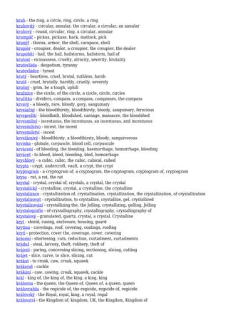 kruh - the ring, a circle, ring, circle, a ring
kruhovitý - circular, annular, the circular, a circular, an annular
kruhový - round, circular, ring, a circular, annular
krumpáč - pickax, pickaxe, hack, mattock, pick
krunýř - thorax, armor, the shell, carapace, shell
krupiér - croupier, dealer, a croupier, the croupier, the dealer
krupobití - hail, the hail, hailstorms, hailstorm, hail of
krutost - viciousness, cruelty, atrocity, severity, brutality
krutovláda - despotism, tyranny
krutovládce - tyrant
krutý - heartless, cruel, brutal, ruthless, harsh
krutě - cruel, brutally, harshly, cruelly, severely
krušný - grim, be a tough, uphill
kružnice - the circle, of the circle, a circle, circle, circles
kružítko - dividers, compass, a compass, compasses, the compass
krvavý - a bloody, rare, bloody, gory, sanguinary
krvelačný - the bloodthirsty, bloodthirsty, bloody, sanguinary, ferocious
krveprolití - bloodbath, bloodshed, carnage, massacre, the bloodshed
krvesmilný - incestuous, the incestuous, an incestuous, and incestuous
krvesmilstvo - incest, the incest
krvesmilství - incest
krvežíznivý - bloodthirsty, a bloodthirsty, bloody, sanguivorous
krvinka - globule, corpuscle, blood cell, corpuscule
krvácení - of bleeding, the bleeding, haemorrhage, hemorrhage, bleeding
krvácet - to bleed, bleed, bleeding, bled, hemorrhage
krychlový - a cubic, cubic, the cubic, cubical, cubed
krypta - crypt, undercroft, vault, a crypt, the crypt
kryptogram - a cryptogram of, a cryptogram, the cryptogram, cryptogram of, cryptogram
krysa - rat, a rat, the rat
krystal - crystal, crystal of, crystals, a crystal, the crystal
krystalický - crystalline, crystal, a crystalline, the crystalline
krystalizace - crystallization of, crystallisation, crystallization, the crystallization, of crystallization
krystalizovat - crystallization, to crystallize, crystallize, gel, crystallized
krystalizování - crystallizing the, the Jelling, crystallizing, gelling, Jelling
krystalografie - of crystallography, crystallography, crystallography of
krystalový - granulated, quartz, crystal, a crystal, Crystalline
kryt - shield, casing, enclosure, housing, guard
krytina - coverings, roof, covering, coatings, roofing
krytí - protection, cover the, coverage, cover, covering
krácení - shortening, cuts, reduction, curtailment, curtailments
krádež - steal, larceny, theft, robbery, theft of
krájení - paring, concerning slicing, sectioning, slicing, cutting
krájet - slice, carve, to slice, slicing, cut
krákat - to croak, caw, croak, squawk
krákorat - cackle
krákání - caw, cawing, croak, squawk, cackle
král - king of, the king of, the king, a king, king
královna - the queen, the Queen of, Queen of, a queen, queen
královražda - the regicide of, the regicide, regicide of, regicide
královský - the Royal, royal, king, a royal, regal
království - the Kingdom of, kingdom, UK, the Kingdom, Kingdom of
 