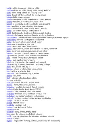 králík - rabbit, the rabbit, rabbits, a rabbit
králíček - Kralicek, rabbit, bunny rabbit, bunny, Králíček
krám - shop, thing, a shop, the shop, up shop
krása - beauty of, the beauty of, the beauty, beauty
kráska - belle, beauty, stunner
krásno - in Krásno, Krásno, of Krásno, of Krasno, Krasno
krásný - beautiful, a beautiful, fine, nice, a nice
krásně - a beautifully, nicely, beautifully, nice, beautiful
krást - steal the, to steal, stealing, steal, thieve
krátce - momentarily, short, briefly, a short, shortly
kráter - the crater, crater, a crater, crater of
krátit - lumbering, be shortened, shortened, cut, shorten
krátkost - the brevity, shortness, brevity, brevity of, briefness
krátkozrakost - nearsightedness, shortsightedness, shortsightedness of, myopia
krátkozraký - myopic, shortsighted, nearsighted
krátký - the short, a brief, short, brief, a short
kráva - cow is, the cow, a cow, cow
kráčet - walk, step, tread, stride, march
krášlit - adorn herself, adorn, decorate the, can adorn, ornament
krém - the cream, a cream, sunscreen, cream, lotion
krémový - a cream, creamed, creamy, a creamy, cream
krýt - to cover, protect, cover, to cover the, cover the
krčit - crease, cower, cringe, to crouch, crouch
krčma - pub, a pub, a tavern, tavern
krční - cervical, jugular, the cervical, neck, carotid
krůta - turkey, a turkey, turkey hen, the turkey, turkeys
které - that, which, who, by, to
kterého - where, of which, that, whom, which
který - which, to, who, is, that
kterýkoliv - any, whichever, any of, either
kterýsi - one, some
kteří - who are, who, that, have, which
ku - to a, to, to the
kubický - cubical, the cubic, a cubic, cubic
kubista - cubist, the Kubista, Kubista
kubistický - a cubist, the cubist, Cubist, cubistic
kuchat - Kuche, Kucha, Kuch, Kuchi, KÜCHE
kuchař - a cook, the cook, cook, chef, a chef
kuchařka - the cook, cook, cookbook, cooky, a cook
kuchařský - the culinary, culinary, cook, cooking
kuchyně - kitchens, cuisine, kitchen, cooking, the kitchen
kuchyň - kitchen, a kitchen
kuckat - choked, choke
kudrlinka - curlicue, curl
kudrna - kink, Kudrna, of Kudrna
kudrnatit - frizz
kudrnatý - curly, crinkly, frizzly, frizzy
kufr - case, the suitcase, trunk, boot, suitcase
kufřík - case, carrying case, the briefcase, briefcase, suitcase
kuguár - Cougar
kujnost - forgeability, ductility, softness, malleability do, malleability
 