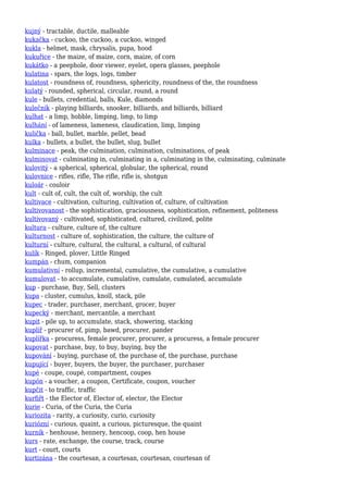 kujný - tractable, ductile, malleable
kukačka - cuckoo, the cuckoo, a cuckoo, winged
kukla - helmet, mask, chrysalis, pupa, hood
kukuřice - the maize, of maize, corn, maize, of corn
kukátko - a peephole, door viewer, eyelet, opera glasses, peephole
kulatina - spars, the logs, logs, timber
kulatost - roundness of, roundness, sphericity, roundness of the, the roundness
kulatý - rounded, spherical, circular, round, a round
kule - bullets, credential, balls, Kule, diamonds
kulečník - playing billiards, snooker, billiards, and billiards, billiard
kulhat - a limp, hobble, limping, limp, to limp
kulhání - of lameness, lameness, claudication, limp, limping
kulička - ball, bullet, marble, pellet, bead
kulka - bullets, a bullet, the bullet, slug, bullet
kulminace - peak, the culmination, culmination, culminations, of peak
kulminovat - culminating in, culminating in a, culminating in the, culminating, culminate
kulovitý - a spherical, spherical, globular, the spherical, round
kulovnice - rifles, rifle, The rifle, rifle is, shotgun
kuloár - couloir
kult - cult of, cult, the cult of, worship, the cult
kultivace - cultivation, culturing, cultivation of, culture, of cultivation
kultivovanost - the sophistication, graciousness, sophistication, refinement, politeness
kultivovaný - cultivated, sophisticated, cultured, civilized, polite
kultura - culture, culture of, the culture
kulturnost - culture of, sophistication, the culture, the culture of
kulturní - culture, cultural, the cultural, a cultural, of cultural
kulík - Ringed, plover, Little Ringed
kumpán - chum, companion
kumulativní - rollup, incremental, cumulative, the cumulative, a cumulative
kumulovat - to accumulate, cumulative, cumulate, cumulated, accumulate
kup - purchase, Buy, Sell, clusters
kupa - cluster, cumulus, knoll, stack, pile
kupec - trader, purchaser, merchant, grocer, buyer
kupecký - merchant, mercantile, a merchant
kupit - pile up, to accumulate, stack, showering, stacking
kuplíř - procurer of, pimp, bawd, procurer, pander
kuplířka - procuress, female procurer, procurer, a procuress, a female procurer
kupovat - purchase, buy, to buy, buying, buy the
kupování - buying, purchase of, the purchase of, the purchase, purchase
kupující - buyer, buyers, the buyer, the purchaser, purchaser
kupé - coupe, coupé, compartment, coupes
kupón - a voucher, a coupon, Certificate, coupon, voucher
kupčit - to traffic, traffic
kurfiřt - the Elector of, Elector of, elector, the Elector
kurie - Curia, of the Curia, the Curia
kuriozita - rarity, a curiosity, curio, curiosity
kuriózní - curious, quaint, a curious, picturesque, the quaint
kurník - henhouse, hennery, hencoop, coop, hen house
kurs - rate, exchange, the course, track, course
kurt - court, courts
kurtizána - the courtesan, a courtesan, courtesan, courtesan of
 