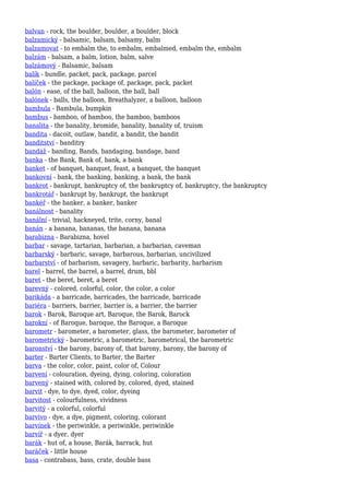 balvan - rock, the boulder, boulder, a boulder, block
balzamický - balsamic, balsam, balsamy, balm
balzamovat - to embalm the, to embalm, embalmed, embalm the, embalm
balzám - balsam, a balm, lotion, balm, salve
balzámový - Balsamic, balsam
balík - bundle, packet, pack, package, parcel
balíček - the package, package of, package, pack, packet
balón - ease, of the ball, balloon, the ball, ball
balónek - balls, the balloon, Breathalyzer, a balloon, balloon
bambula - Bambula, bumpkin
bambus - bamboo, of bamboo, the bamboo, bamboos
banalita - the banality, bromide, banality, banality of, truism
bandita - dacoit, outlaw, bandit, a bandit, the bandit
banditství - banditry
bandáž - banding, Bands, bandaging, bandage, band
banka - the Bank, Bank of, bank, a bank
banket - of banquet, banquet, feast, a banquet, the banquet
bankovní - bank, the banking, banking, a bank, the bank
bankrot - bankrupt, bankruptcy of, the bankruptcy of, bankruptcy, the bankruptcy
bankrotář - bankrupt by, bankrupt, the bankrupt
bankéř - the banker, a banker, banker
banálnost - banality
banální - trivial, hackneyed, trite, corny, banal
banán - a banana, bananas, the banana, banana
barabizna - Barabizna, hovel
barbar - savage, tartarian, barbarian, a barbarian, caveman
barbarský - barbaric, savage, barbarous, barbarian, uncivilized
barbarství - of barbarism, savagery, barbaric, barbarity, barbarism
barel - barrel, the barrel, a barrel, drum, bbl
baret - the beret, beret, a beret
barevný - colored, colorful, color, the color, a color
barikáda - a barricade, barricades, the barricade, barricade
bariéra - barriers, barrier, barrier is, a barrier, the barrier
barok - Barok, Baroque art, Baroque, the Barok, Barock
barokní - of Baroque, baroque, the Baroque, a Baroque
barometr - barometer, a barometer, glass, the barometer, barometer of
barometrický - barometric, a barometric, barometrical, the barometric
baronství - the barony, barony of, that barony, barony, the barony of
barter - Barter Clients, to Barter, the Barter
barva - the color, color, paint, color of, Colour
barvení - colouration, dyeing, dying, coloring, coloration
barvený - stained with, colored by, colored, dyed, stained
barvit - dye, to dye, dyed, color, dyeing
barvitost - colourfulness, vividness
barvitý - a colorful, colorful
barvivo - dye, a dye, pigment, coloring, colorant
barvínek - the periwinkle, a periwinkle, periwinkle
barvíř - a dyer, dyer
barák - hut of, a house, Barák, barrack, hut
baráček - little house
basa - contrabass, bass, crate, double bass
 