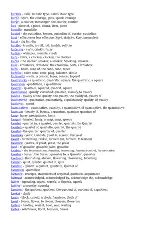 kurzíva - italic, in italic type, italics, italic type
kuráž - spirit, the courage, guts, spunk, courage
kurýr - a courier, messenger, the courier, courier
kus - piece of, a piece, chunk, item, piece
kusadlo - mandible
kustod - the custodian, keeper, custodian of, curator, custodian
kusý - effective or less effective, Kusý, sketchy, Kusy, incomplete
kutat - dig for, dig
kutálet - trundle, to roll, roll, tumble, roll the
kučeravý - curly, crinkly, fuzzy
kuňkat - whimper, mumble, croak
kuře - chick, a chicken, chicken, the chicken
kuřák - the smoker, smoker, a smoker, Smoking, smokers
kuše - crossbows, crossbow, the crossbow, bolts, a crossbow
kužel - beam, cone of, the cone, cone, taper
kuželka - valve cone, cone, plug, baluster, skittle
kuželovitý - conic, a conical, taper, conical, tapered
kvadratický - a quadratic, quadratic, square, the quadratic, a square
kvadrilion - quadrillion, a quadrillion
kvadrát - quadrate, squared, quadrat, square
kvalifikovat - qualify, classified, qualified, classify, to qualify
kvalita - quality of the, quality, the quality, the quality of, quality of
kvalitativně - qualitative, qualitatively, a qualitatively, quality, of quality
kvaltovat - speed
kvantitativní - quantitative, quantity, a quantitative, of quantitative, the quantitative
kvantum - bounty of, bounty, a quantum, quantum, quantum of
kvap - hurry, precipitance, haste
kvapný - hurried, hasty, a snap, snap, speedy
kvartet - quartet in, a quartet, quartet, quartets, the Quartet
kvarteto - quartet of, quartette, quartet, the quartet
kvartál - the quarter, quarter of, quarter
kvasinka - yeast, Candida, yeast is, a yeast, the yeast
kvasit - fermenting, rankle, ferment for, ferment, to ferment
kvasnice - yeasts, of yeast, yeast, the yeast
kvaš - of gouache, gouache paint, gouache
kvašení - the fermentation, ferment, leavening, fermentation of, fermentation
kvestor - bursar, the Bursar, quaestor to, a Quaestor, quaestor
kvetoucí - flourishing, abloom, flowering, blossoming, blooming
kvintet - quint, quintet, quintet in, quin
kvinteto - quintet, a quintet, quintette, Quintet of
kvintilion - quintillion
kvitance - receipts, statements of acquittal, quittance, acquittance
kvitovat - acknowledged, acknowledged by, acknowledge the, acknowledge
kvičet - squealing, squeal, screak, to Squeak, squeak
kvičivý - a squeaky, squeaky
kvocient - the quotient, quotient, the quotient of, quotient of, a quotient
kvokat - cluck
kvádr - block, cuboid, a block, flagstone, block of
kvést - bloom, flower, to bloom, blossom, flowering
kvílení - howling, wail of, howl, wail, wailing
kvítek - wildflower, floret, blossom, flower
 